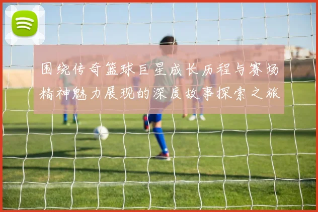 围绕传奇篮球巨星成长历程与赛场精神魅力展现的深度故事探索之旅