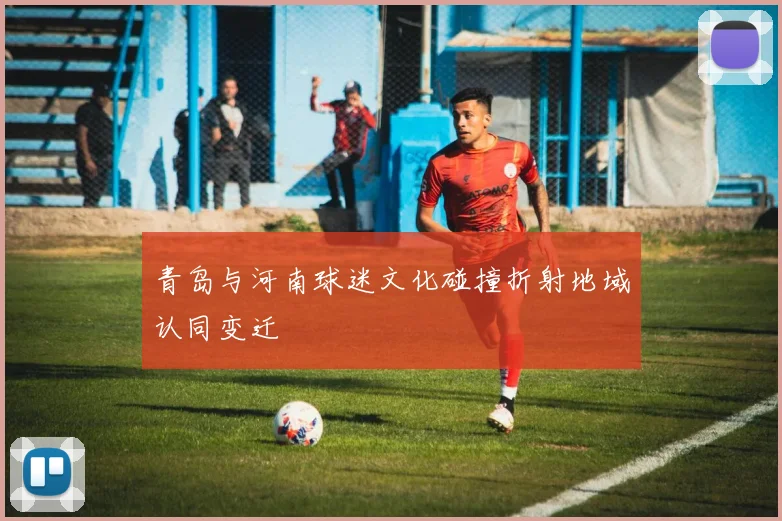 青岛与河南球迷文化碰撞折射地域认同变迁