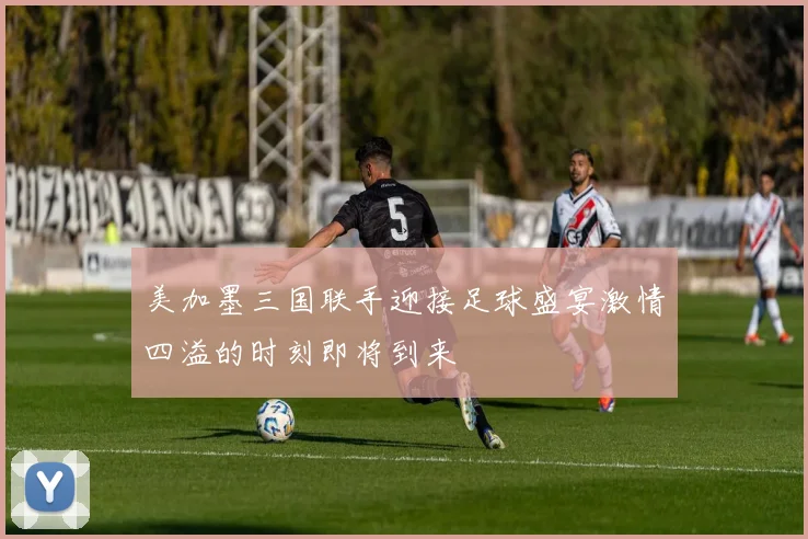 美加墨三国联手迎接足球盛宴激情四溢的时刻即将到来