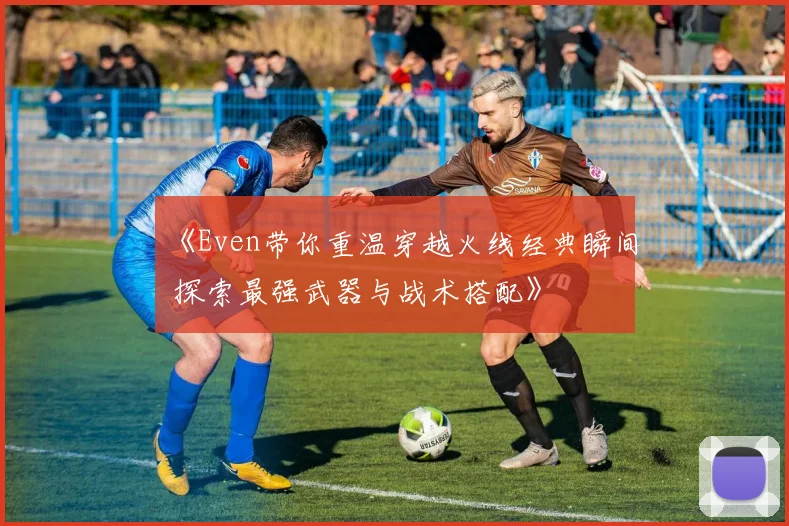 《Even带你重温穿越火线经典瞬间 探索最强武器与战术搭配》