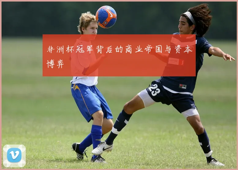 非洲杯冠军背后的商业帝国与资本博弈