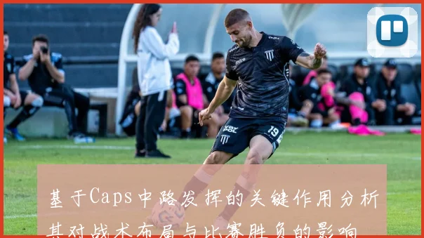 基于Caps中路发挥的关键作用分析其对战术布局与比赛胜负的影响