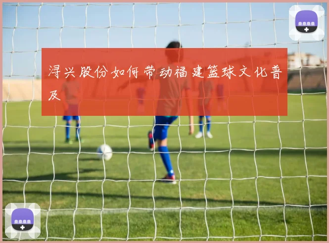 浔兴股份如何带动福建篮球文化普及