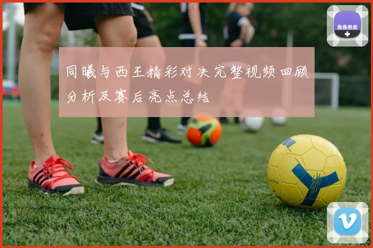 同曦与西王精彩对决完整视频回顾分析及赛后亮点总结