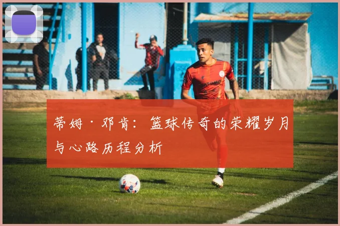 蒂姆·邓肯：篮球传奇的荣耀岁月与心路历程分析